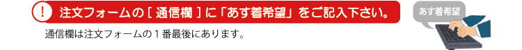 ! 注文フォームの[通信欄]に「あす着希望」をご記入下さい。通信欄は注文フォームの1番最後にあります。