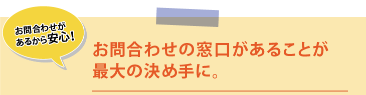 お問合わせがあるから安心！お問合わせの窓口があることが最大の決め手に。